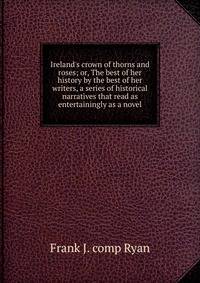 Ireland's crown of thorns and roses; or, The best of her history by the best of her writers, a series of historical narratives that read as entertainingly as a novel