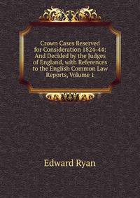Crown Cases Reserved for Consideration 1824-44: And Decided by the Judges of England, with References to the English Common Law Reports, Volume 1