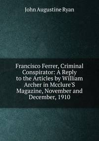 Francisco Ferrer, Criminal Conspirator: A Reply to the Articles by William Archer in Mcclure'S Magazine, November and December, 1910