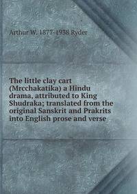 The little clay cart (Mrcchakatika) a Hindu drama, attributed to King Shudraka; translated from the original Sanskrit and Prakrits into English prose and verse