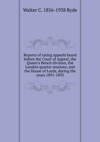 Reports of rating appeals heard before the Court of Appeal, the Queen's Bench division, the London quarter sessions, and the House of Lords, during the years 1891-1893