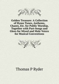 Golden Treasure: A Collection of Hymn Tunes, Anthems, Chants, Etc. for Public Worship, Together with Part-Songs and Glees for Mixed and Male Voices for Musical Conventions