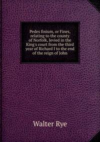 Pedes finium, or Fines, relating to the county of Norfolk, levied in the King's court from the third year of Richard I to the end of the reign of John