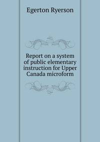 Report on a system of public elementary instruction for Upper Canada microform