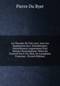 Les Decades De Tite-Live: Avec Les Supplemens De J. Freinshemius; Nouvellement Augmentees D'un Abrege Chronologique: Mises En Francois Par P. Du-Ryer, De L'academie Francoise . (French Edition)