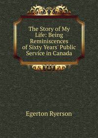 The Story of My Life: Being Reminiscences of Sixty Years' Public Service in Canada