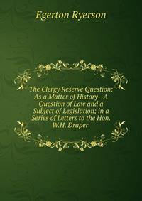 The Clergy Reserve Question: As a Matter of History--A Question of Law and a Subject of Legislation; in a Series of Letters to the Hon. W.H. Draper .