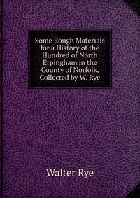 Some Rough Materials for a History of the Hundred of North Erpingham in the County of Norfolk, Collected by W. Rye