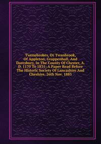 Twenebrokes, Or Twanbrook, Of Appleton, Grappenhall, And Daresbury, In The County Of Chester, A. D. 1170 To 1831; A Paper Read Before The Historic Society Of Lancashire And Cheshire, 26th Nov. 1885