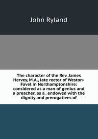 The character of the Rev. James Hervey, M.A., late rector of Weston-Favel in Northamptonshire: considered as a man of genius and a preacher, as a . endowed with the dignity and prerogatives of