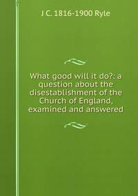 What good will it do?: a question about the disestablishment of the Church of England, examined and answered