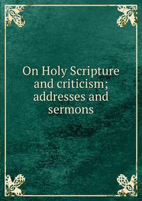 On Holy Scripture and criticism; addresses and sermons