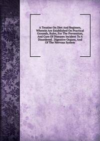 A Treatise On Diet And Regimen, Wherein Are Established On Practical Grounds, Rules, For The Prevention, And Cure Of Diseases Incident To A Disordered . Digestive Organs, And Of The Nervous System