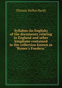 Syllabus (in English) of the documents relating to England and other kingdoms contained in the collection known as "Rymer's Foedera."