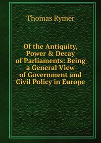 Of the Antiquity, Power &amp; Decay of Parliaments: Being a General View of Government and Civil Policy in Europe