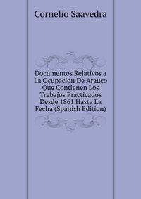 Documentos Relativos a La Ocupacion De Arauco Que Contienen Los Trabajos Practicados Desde 1861 Hasta La Fecha (Spanish Edition)