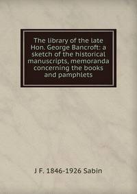 The library of the late Hon. George Bancroft: a sketch of the historical manuscripts, memoranda concerning the books and pamphlets