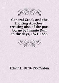 General Crook and the fighting Apaches: treating also of the part borne by Jimmie Dun in the days, 1871-1886