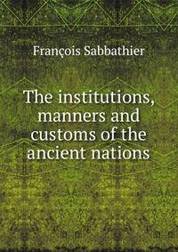 The institutions, manners and customs of the ancient nations