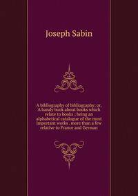 A bibliography of bibliography: or, A handy book about books which relate to books ; being an alphabetical catalogue of the most important works . more than a few relative to France and German