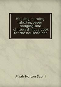 Housing painting, glazing, paper hanging, and whitewashing; a book for the householder