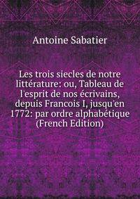 Les trois siecles de notre litt?rature: ou, Tableau de l'esprit de nos ?crivains, depuis Francois I, jusqu'en 1772: par ordre alphab?tique (French Edition)