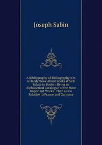 A Bibliography of Bibliography: Or, a Handy Book About Books Which Relate to Books ; Being an Alphabetical Catalogue of the Most Important Works . Than a Few Relative to France and Germany