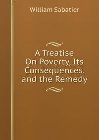 A Treatise On Poverty, Its Consequences, and the Remedy