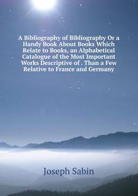 A Bibliography of Bibliography Or a Handy Book About Books Which Relate to Books, an Alphabetical Catalogue of the Most Important Works Descriptive of . Than a Few Relative to France and Germany