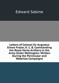 Letters of Colonel Sir Augustus Simon Frazer, K. C. B. Commanding the Royal Horse Artillery in the Army Under Wellington: Written During the Peninsular and Waterloo Campaigns
