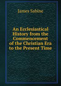 An Ecclesiastical History from the Commencement of the Christian Era to the Present Time