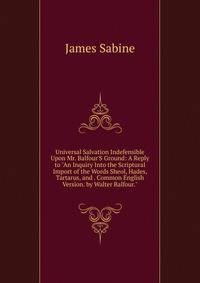 Universal Salvation Indefensible Upon Mr. Balfour'S Ground: A Reply to "An Inquiry Into the Scriptural Import of the Words Sheol, Hades, Tartarus, and . Common English Version. by Walter Balfour."