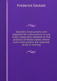 Sackett's Instructions and requests for instructions in jury trials: especially adapted to the practice of those states where such instructions are required to be in writing