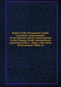 Report of the Sacramento county exposition commissioners on Sacramento county's participation in the Panama-Pacific international exposition held in . Diego, with report of Sacramento Valley ex