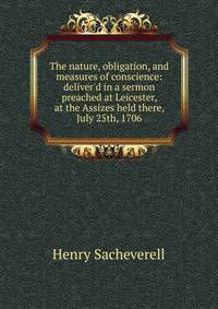 The nature, obligation, and measures of conscience: deliver'd in a sermon preached at Leicester, at the Assizes held there, July 25th, 1706