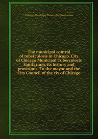 The municipal control of tuberculosis in Chicago. City of Chicago Municipal Tuberculosis Sanitarium, its history and provisions. To the mayor and the City Council of the ciy of Chicago