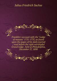 Franklin's account with the "Lodge of masons" 1731-1737, as found upon the pages of his daily journal ; read before the right worshipful Grand lodge . held at Philadelphia, December 27, 1898