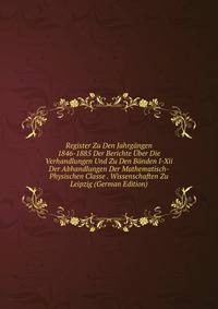 Register Zu Den Jahrgangen 1846-1885 Der Berichte Uber Die Verhandlungen Und Zu Den Banden I-Xii Der Abhandlungen Der Mathematisch-Physischen Classe . Wissenschaften Zu Leipzig (German Edition)