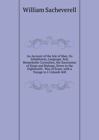 An Account of the Isle of Man: Its Inhabitants, Language, Soil, Remarkable Curiosities, the Succession of Kings and Bishops, Down to the Eighteenth . Way of Essay. with a Voyage to I-Columb-Kill