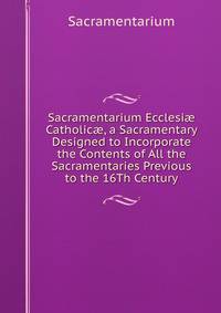 Sacramentarium Ecclesi? Catholic?, a Sacramentary Designed to Incorporate the Contents of All the Sacramentaries Previous to the 16Th Century