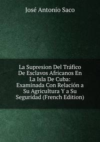 La Supresion Del Trafico De Esclavos Africanos En La Isla De Cuba: Examinada Con Relacion a Su Agricultura Y a Su Seguridad (French Edition)