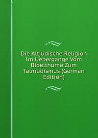 Die Altjudische Religion Im Uebergange Vom Bibelthume Zum Talmudismus (German Edition)