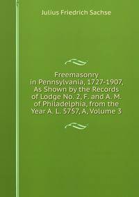 Freemasonry in Pennsylvania, 1727-1907, As Shown by the Records of Lodge No. 2, F. and A. M. of Philadelphia, from the Year A. L. 5757, A, Volume 3