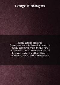 Washington's Masonic Correspondence As Found Among the Washington Papers in the Library of Congress: Comp. from the Original Records, Under the . Grand Lodge of Pennsylvania, with Annotations
