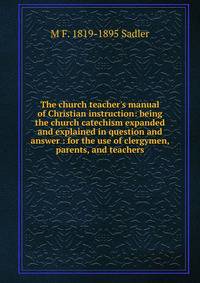 The church teacher's manual of Christian instruction: being the church catechism expanded and explained in question and answer : for the use of clergymen, parents, and teachers