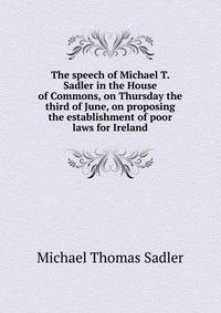 The speech of Michael T. Sadler in the House of Commons, on Thursday the third of June, on proposing the establishment of poor laws for Ireland
