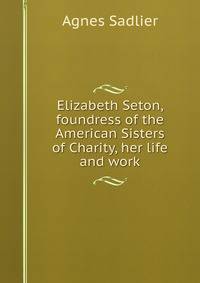Elizabeth Seton, foundress of the American Sisters of Charity, her life and work