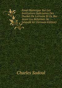 Essai Historique Sur Les Institutions Judiciaires Des Duches De Lorraine Et De Bar Avant Les Reformes De Leopold Ier (German Edition)