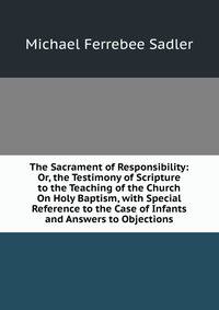 The Sacrament of Responsibility: Or, the Testimony of Scripture to the Teaching of the Church On Holy Baptism, with Special Reference to the Case of Infants and Answers to Objections