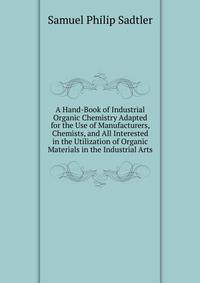 A Hand-Book of Industrial Organic Chemistry Adapted for the Use of Manufacturers, Chemists, and All Interested in the Utilization of Organic Materials in the Industrial Arts